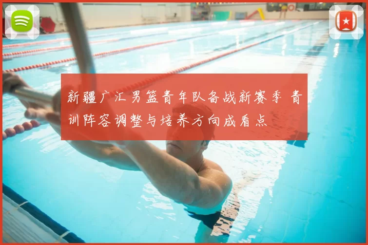 新疆广汇男篮青年队备战新赛季 青训阵容调整与培养方向成看点