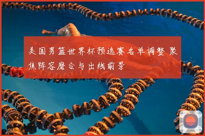 美国男篮世界杯预选赛名单调整 聚焦阵容磨合与出线前景