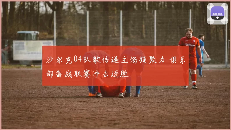 沙尔克04队歌传递主场凝聚力 俱乐部备战联赛冲击连胜