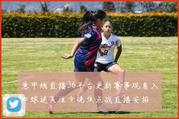 意甲线直播36平台更新赛事观看入口球迷关注今晚焦点战直播安排