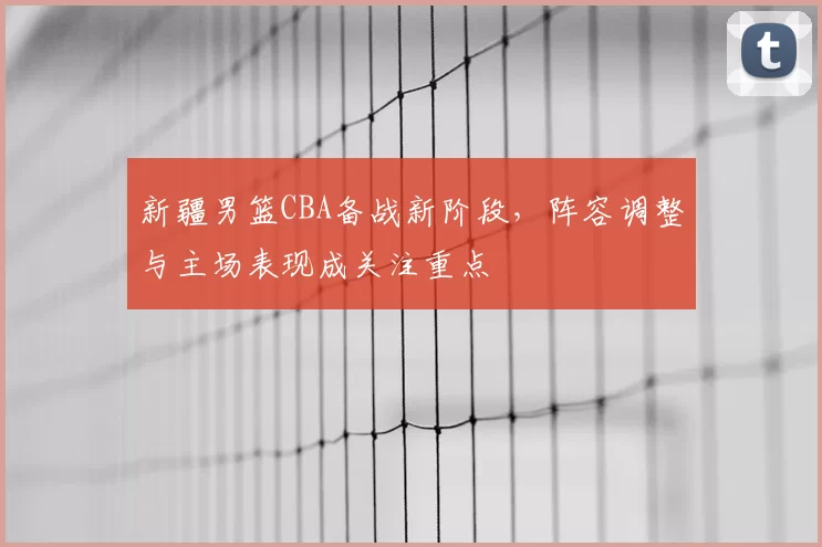 新疆男篮CBA备战新阶段，阵容调整与主场表现成关注重点