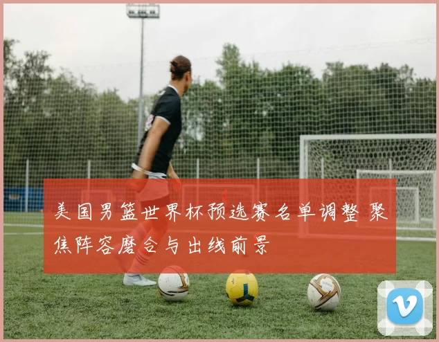 美国男篮世界杯预选赛名单调整 聚焦阵容磨合与出线前景