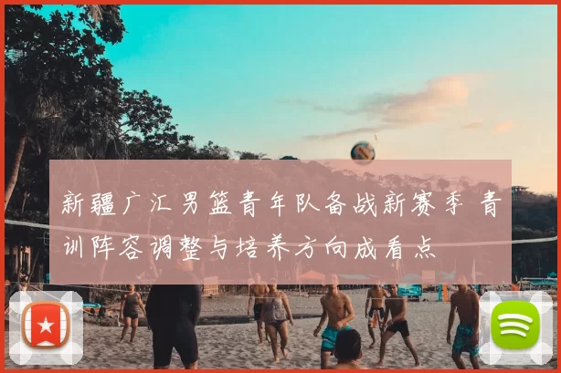 新疆广汇男篮青年队备战新赛季 青训阵容调整与培养方向成看点