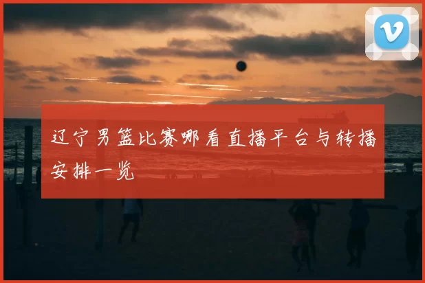 辽宁男篮比赛哪看直播平台与转播安排一览