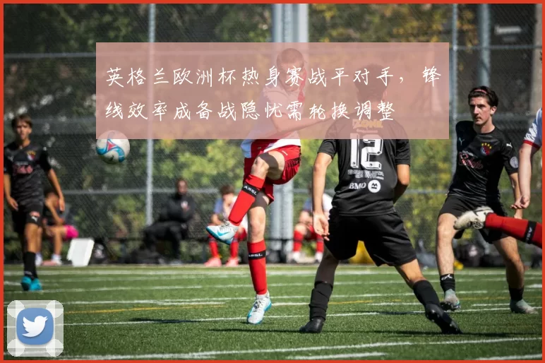 英格兰欧洲杯热身赛战平对手，锋线效率成备战隐忧需轮换调整