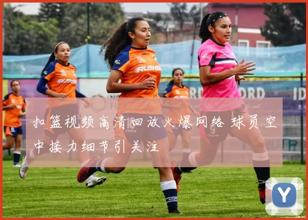 扣篮视频高清回放火爆网络 球员空中接力细节引关注