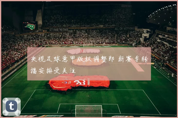 央视足球意甲版权调整即 新赛季转播安排受关注