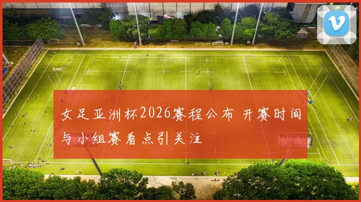 女足亚洲杯2026赛程公布 开赛时间与小组赛看点引关注