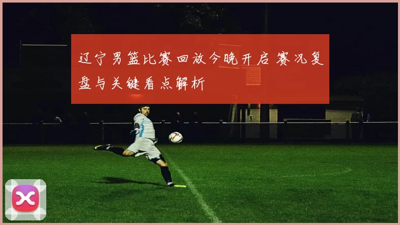 辽宁男篮比赛回放今晚开启 赛况复盘与关键看点解析