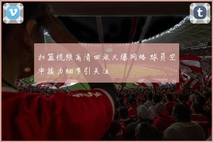 扣篮视频高清回放火爆网络 球员空中接力细节引关注