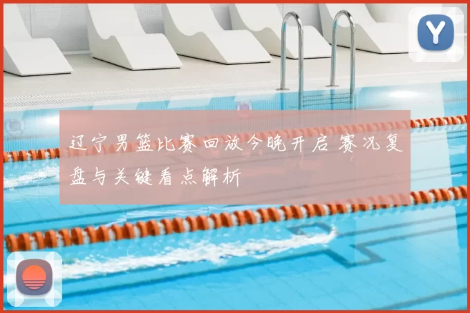 辽宁男篮比赛回放今晚开启 赛况复盘与关键看点解析