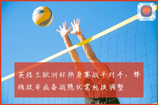 英格兰欧洲杯热身赛战平对手，锋线效率成备战隐忧需轮换调整