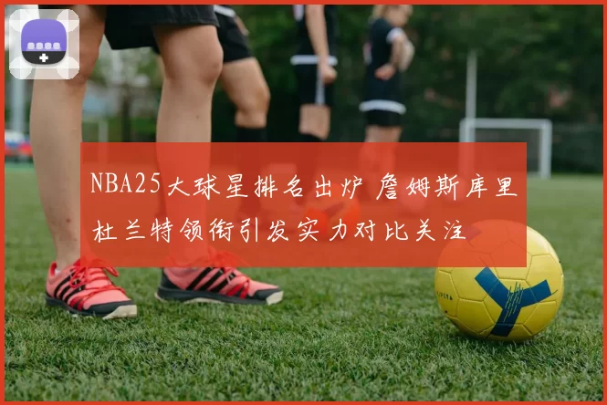 NBA25大球星排名出炉 詹姆斯库里杜兰特领衔引发实力对比关注