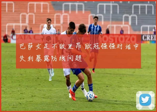 巴萨女足不敌里昂 欧冠强强对话中失利暴露防线问题