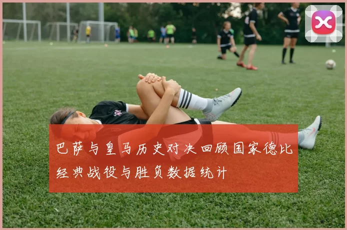 巴萨与皇马历史对决回顾国家德比经典战役与胜负数据统计