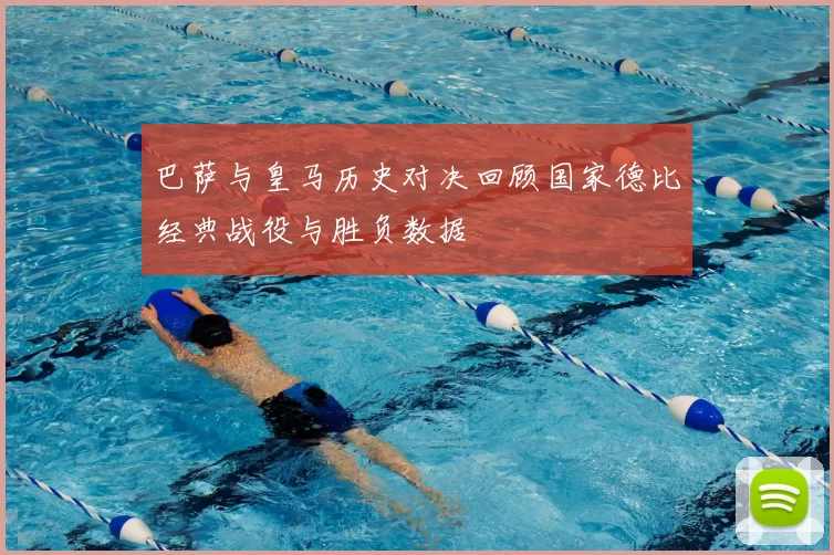 巴萨与皇马历史对决回顾国家德比经典战役与胜负数据