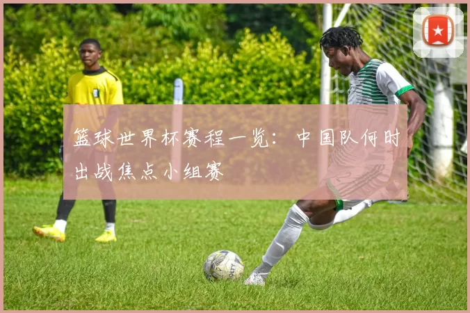 篮球世界杯赛程一览：中国队何时出战焦点小组赛