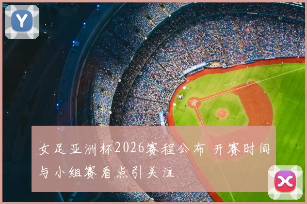 女足亚洲杯2026赛程公布 开赛时间与小组赛看点引关注