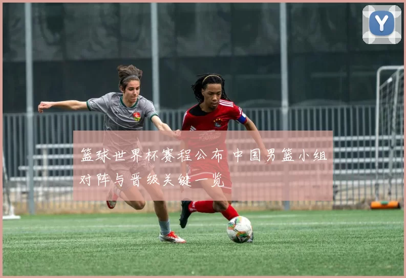 篮球世界杯赛程公布 中国男篮小组对阵与晋级关键一览