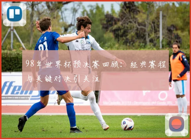 98年世界杯预决赛回顾：经典赛程与关键对决引关注